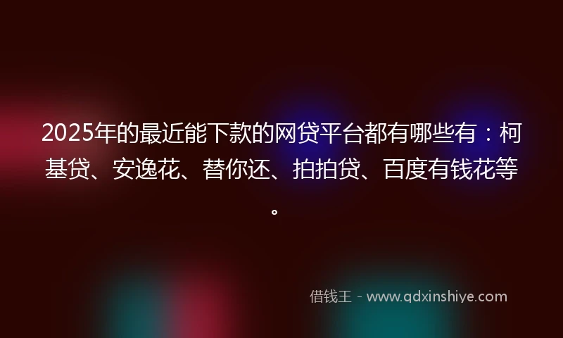 2025年的最近能下款的网贷平台都有哪些有：柯基贷、安逸花、替你还、拍拍贷、百度有钱花等。