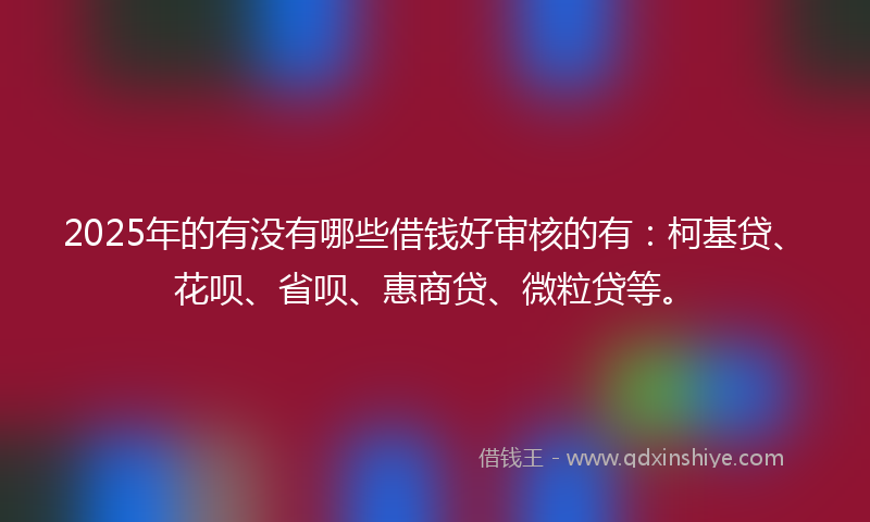 2025年的有没有哪些借钱好审核的有：柯基贷、花呗、省呗、惠商贷、微粒贷等。