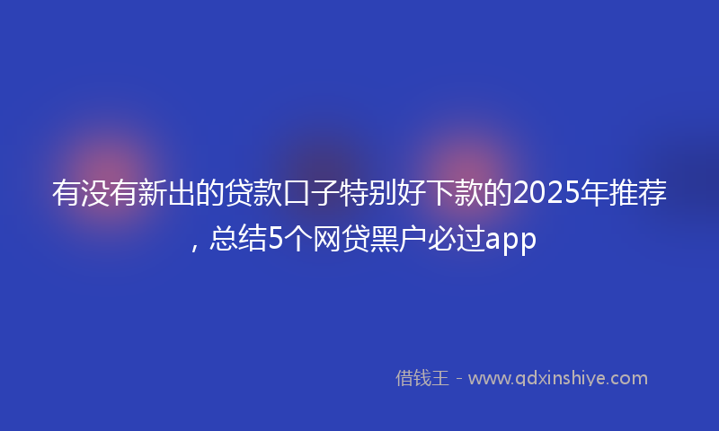 有没有新出的贷款口子特别好下款的2025年推荐，总结5个网贷黑户必过app