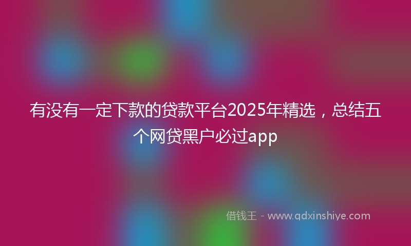 有没有一定下款的贷款平台2025年精选，总结五个网贷黑户必过app