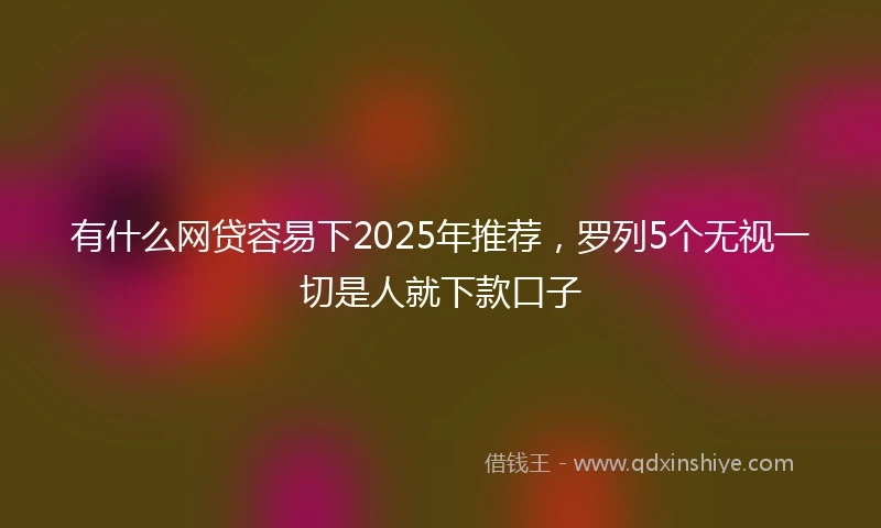 有什么网贷容易下2025年推荐，罗列5个无视一切是人就下款口子
