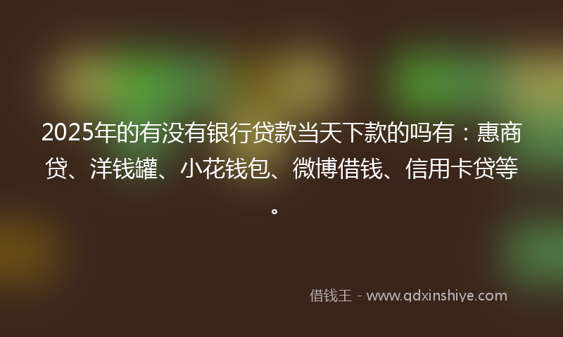 2025年的有没有银行贷款当天下款的吗有：惠商贷、洋钱罐、小花钱包、微博借钱、信用卡贷等。