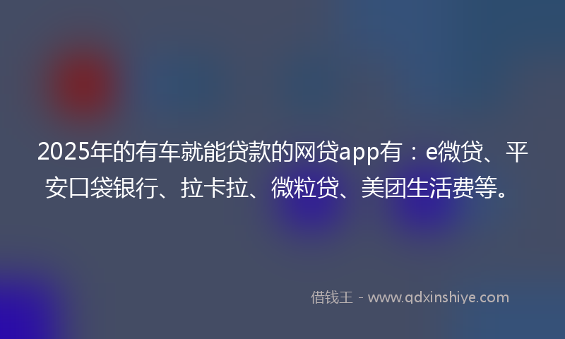 2025年的有车就能贷款的网贷app有：e微贷、平安口袋银行、拉卡拉、微粒贷、美团生活费等。
