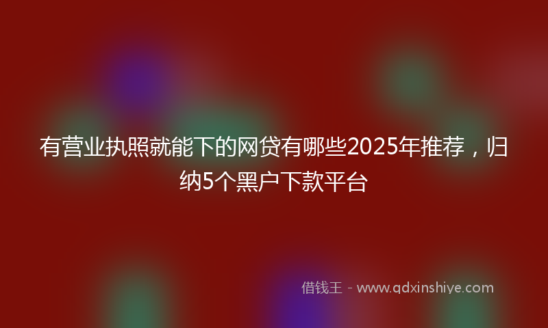有营业执照就能下的网贷有哪些2025年推荐，归纳5个黑户下款平台