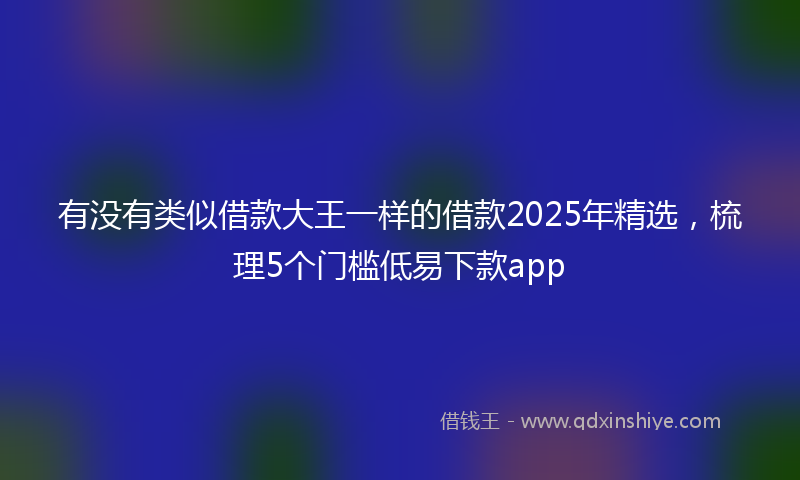 有没有类似借款大王一样的借款2025年精选,梳理5个门槛低易下款app