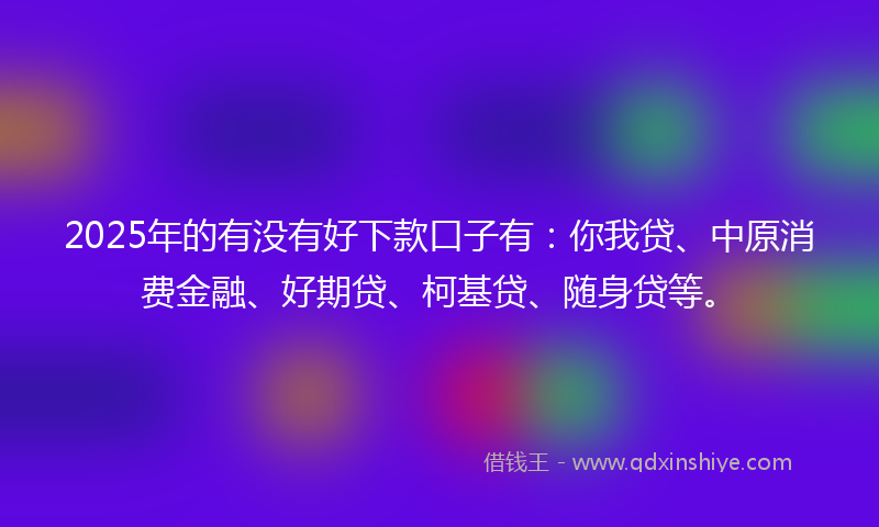 2025年的有没有好下款口子有：你我贷、中原消费金融、好期贷、柯基贷、随身贷等。