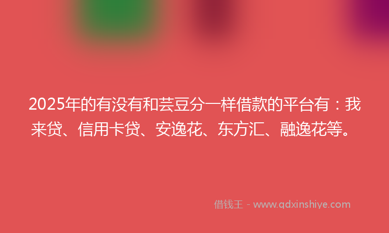 2025年的有没有和芸豆分一样借款的平台有：我来贷、信用卡贷、安逸花、东方汇、融逸花等。