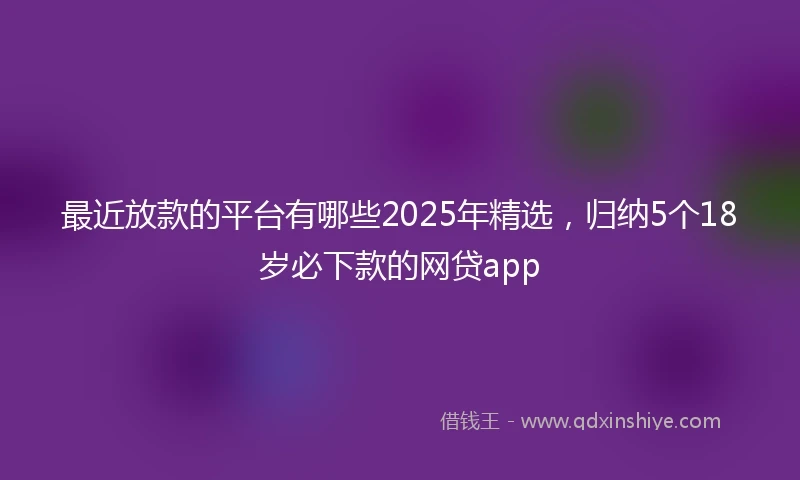 最近放款的平台有哪些2025年精选，归纳5个18岁必下款的网贷app