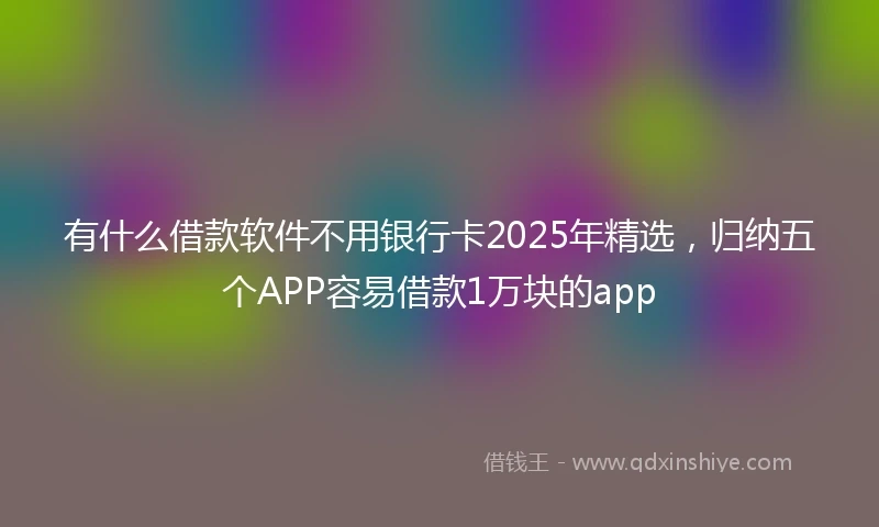 有什么借款软件不用银行卡2025年精选，归纳五个APP容易借款1万块的app