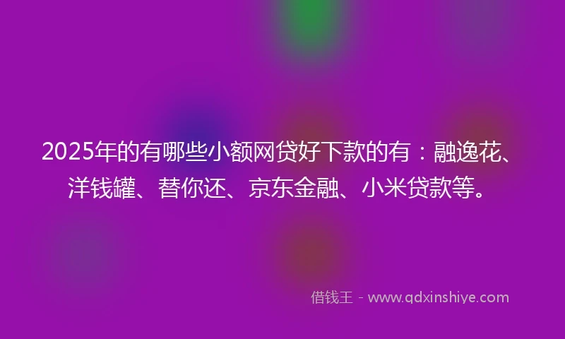 2025年的有哪些小额网贷好下款的有：融逸花、洋钱罐、替你还、京东金融、小米贷款等。