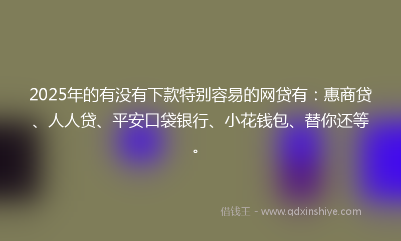 2025年的有没有下款特别容易的网贷有：惠商贷、人人贷、平安口袋银行、小花钱包、替你还等。