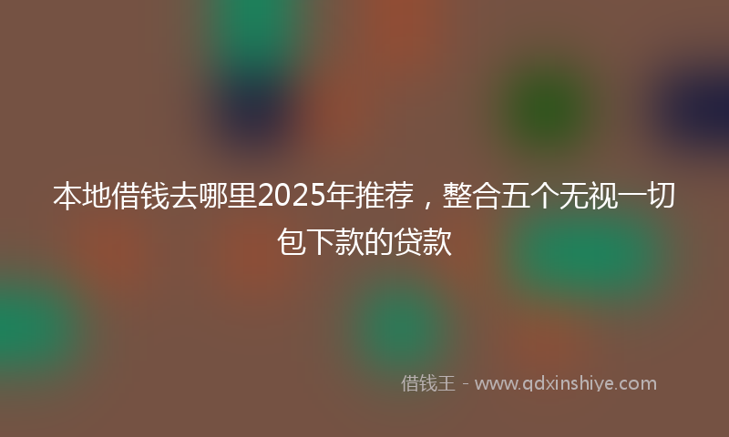 本地借钱去哪里2025年推荐，整合五个无视一切包下款的贷款