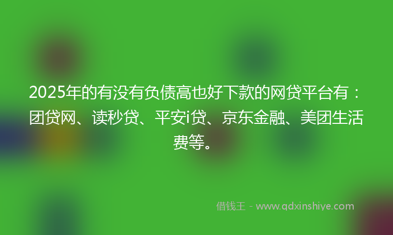 2025年的有没有负债高也好下款的网贷平台有：团贷网、读秒贷、平安i贷、京东金融、美团生活费等。