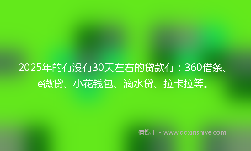 2025年的有没有30天左右的贷款有：360借条、e微贷、小花钱包、滴水贷、拉卡拉等。
