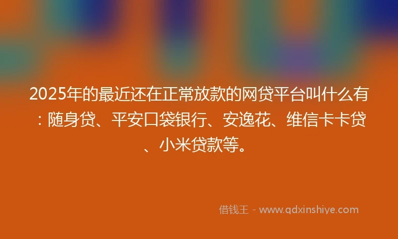 2025年的最近还在正常放款的网贷平台叫什么有：随身贷、平安口袋银行、安逸花、维信卡卡贷、小米贷款等。