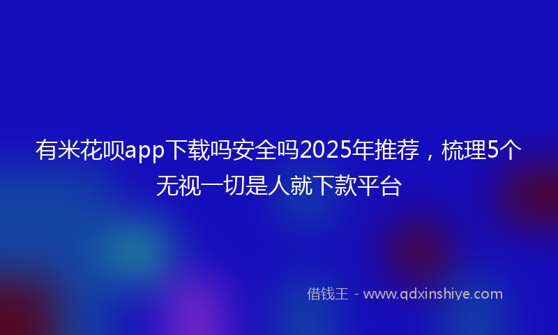 有米花呗app下载吗安全吗2025年推荐，梳理5个无视一切是人就下款平台