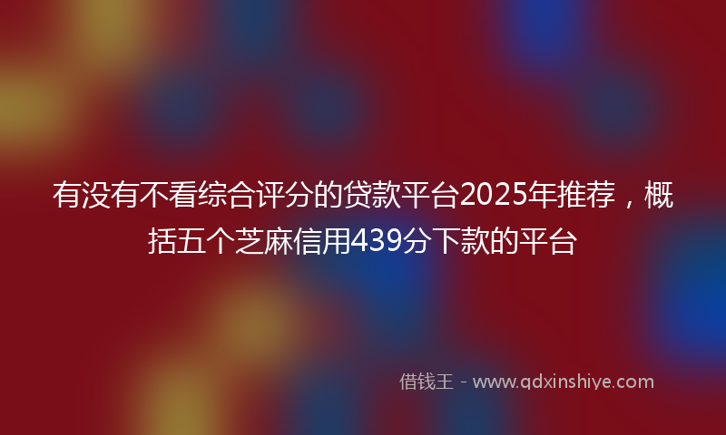 有没有不看综合评分的贷款平台2025年推荐，概括五个芝麻信用439分下款的平台