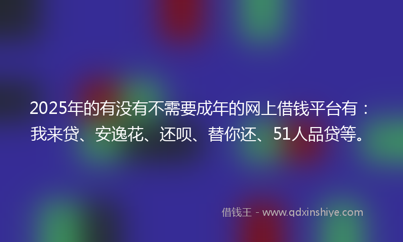 2025年的有没有不需要成年的网上借钱平台有：我来贷、安逸花、还呗、替你还、51人品贷等。