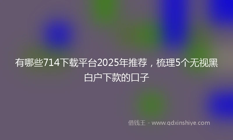 有哪些714下载平台2025年推荐，梳理5个无视黑白户下款的口子