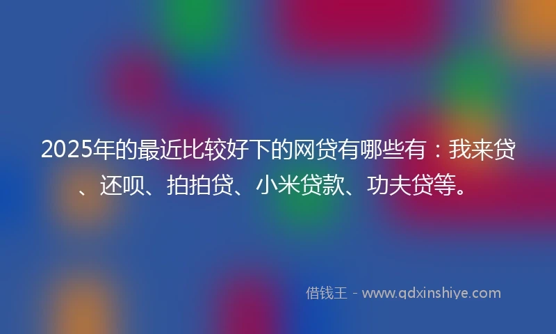 2025年的最近比较好下的网贷有哪些有：我来贷、还呗、拍拍贷、小米贷款、功夫贷等。