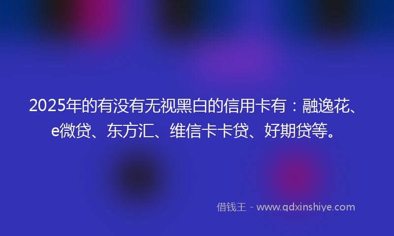 2025年的有没有无视黑白的信用卡有：融逸花、e微贷、东方汇、维信卡卡贷、好期贷等。