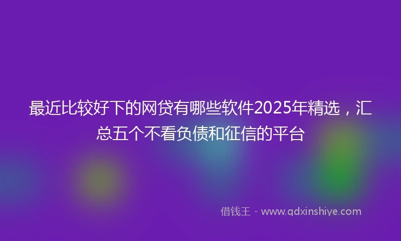 最近比较好下的网贷有哪些软件2025年精选，汇总五个不看负债和征信的平台