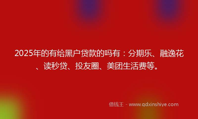 2025年的有给黑户贷款的吗有：分期乐、融逸花、读秒贷、投友圈、美团生活费等。