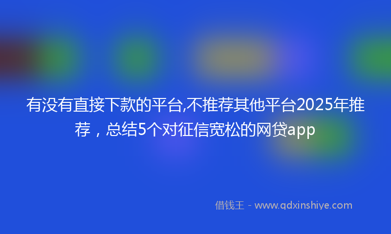 有没有直接下款的平台,不推荐其他平台2025年推荐，总结5个对征信宽松的网贷app
