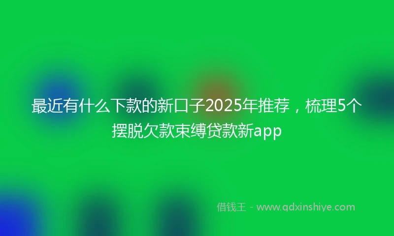 最近有什么下款的新口子2025年推荐，梳理5个摆脱欠款束缚贷款新app