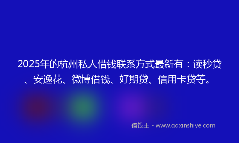 2025年的杭州私人借钱联系方式最新有：读秒贷、安逸花、微博借钱、好期贷、信用卡贷等。