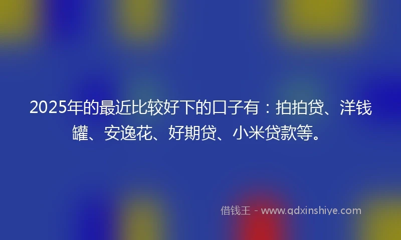 2025年的最近比较好下的口子有：拍拍贷、洋钱罐、安逸花、好期贷、小米贷款等。