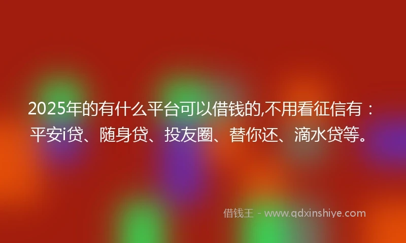 2025年的有什么平台可以借钱的,不用看征信有：平安i贷、随身贷、投友圈、替你还、滴水贷等。