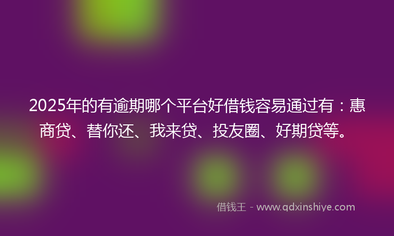 2025年的有逾期哪个平台好借钱容易通过有：惠商贷、替你还、我来贷、投友圈、好期贷等。