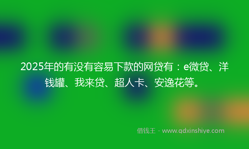 2025年的有没有容易下款的网贷有：e微贷、洋钱罐、我来贷、超人卡、安逸花等。