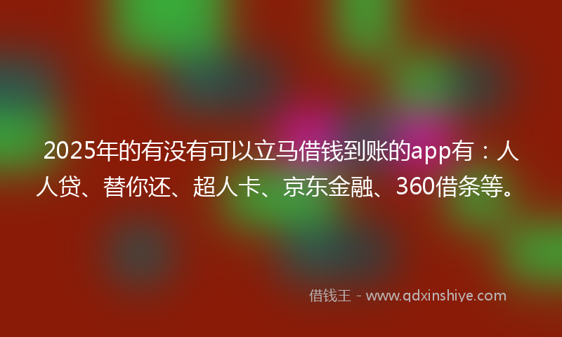 2025年的有没有可以立马借钱到账的app有：人人贷、替你还、超人卡、京东金融、360借条等。
