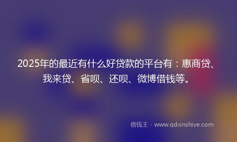 2025年的最近有什么好贷款的平台有：惠商贷、我来贷、省呗、还呗、微博借钱等。