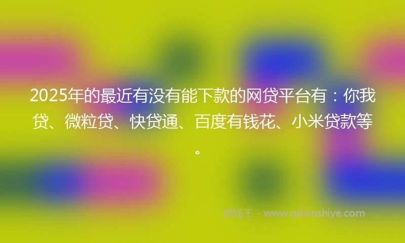 2025年的最近有没有能下款的网贷平台有：你我贷、微粒贷、快贷通、百度有钱花、小米贷款等。