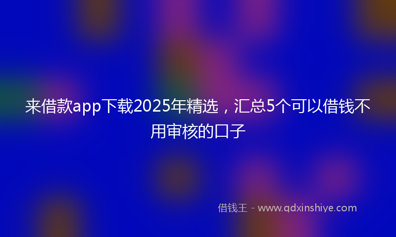 来借款app下载2025年精选，汇总5个可以借钱不用审核的口子