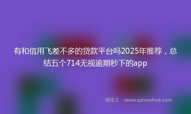 有和信用飞差不多的贷款平台吗2025年推荐，总结五个714无视逾期秒下的app