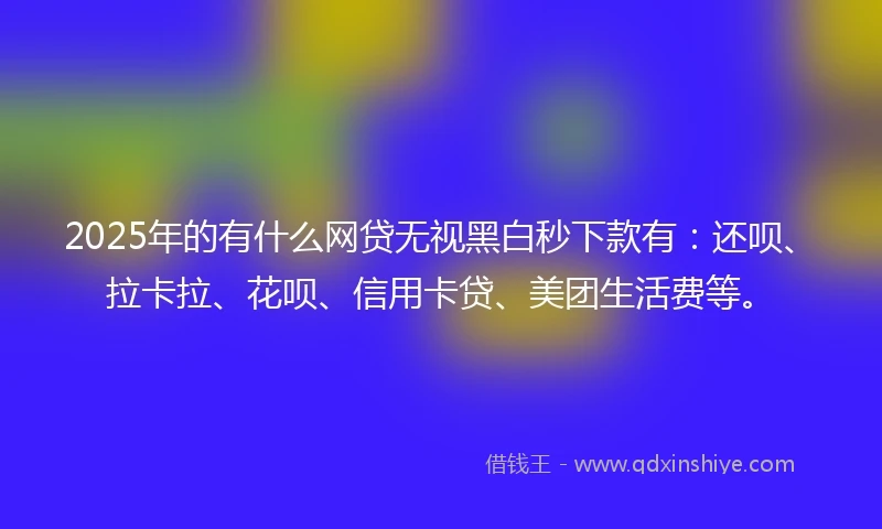 2025年的有什么网贷无视黑白秒下款有：还呗、拉卡拉、花呗、信用卡贷、美团生活费等。