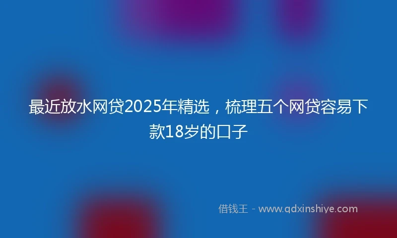 最近放水网贷2025年精选,梳理五个网贷容易下款18岁的口子