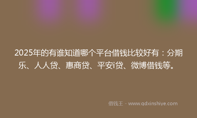 2025年的有谁知道哪个平台借钱比较好有：分期乐、人人贷、惠商贷、平安i贷、微博借钱等。