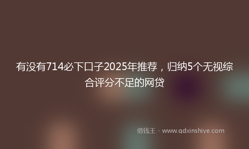 有没有714必下口子2025年推荐，归纳5个无视综合评分不足的网贷