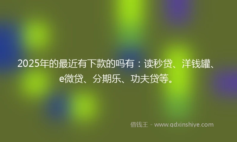2025年的最近有下款的吗有：读秒贷、洋钱罐、e微贷、分期乐、功夫贷等。