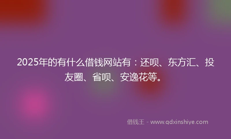 2025年的有什么借钱网站有：还呗、东方汇、投友圈、省呗、安逸花等。