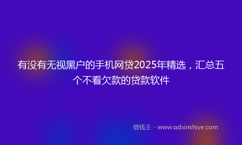 有没有无视黑户的手机网贷2025年精选，汇总五个不看欠款的贷款软件