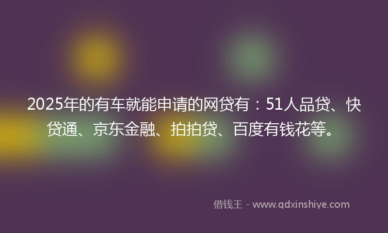 2025年的有车就能申请的网贷有：51人品贷、快贷通、京东金融、拍拍贷、百度有钱花等。