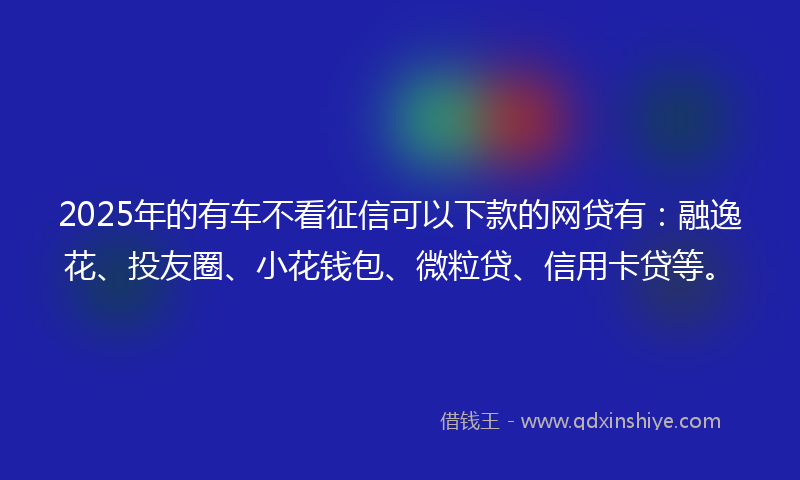2025年的有车不看征信可以下款的网贷有：融逸花、投友圈、小花钱包、微粒贷、信用卡贷等。