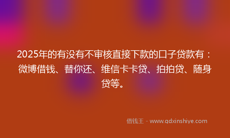 2025年的有没有不审核直接下款的口子贷款有：微博借钱、替你还、维信卡卡贷、拍拍贷、随身贷等。