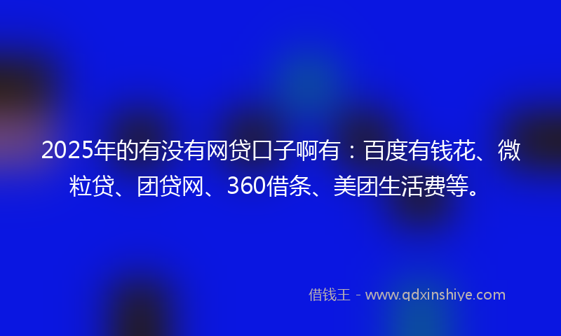 2025年的有没有网贷口子啊有：百度有钱花、微粒贷、团贷网、360借条、美团生活费等。